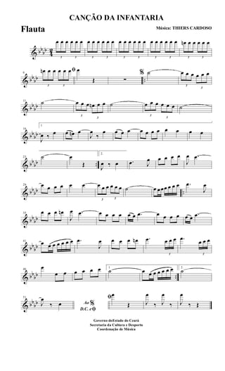 & bb
bb
4
2
3
œ œ œ
3
œ œ œ
3
œ œ œ
3
œ œ œ
3
œ œ œ
3
œ œ œ
3
œ œ œ
3
œ œ œ
3
œn œ œ
3
œ œ œ
& bbbb ..
6
ﬁ
3
œn œ œ
3
œ œ œ œ
Œ ∑
% ˙
3
œ œ œ
3
œ œ œ
& bb
bb
11 ˙
3
œ œ œ
3
œn œ œ ˙
3
œ œ œ
3
œ œ œ ˙
& bbbb
16
1
J
œ ‰ œ œ œn œ
J
œ
‰
œ œ œ œ œ œ œ œ œ œ œ œ
& bb
bb ..
23 ˙ œ
Œ
2.
J
œ ‰ œ .œ J
œ œ œ œ œ
J
œ .œ
& bbbb ..
29 œ œ œ œ œ œ
3
œ œ œ
3
œ œ œ ˙ œ œœœ œ œ œ .œ
J
œ
& bbbb
35 œ œ œ œn
J
œ .œ œ œ œ œ œ œ .œ œ œ œ œ œ œ .œ
& bb
bb
41
œ œ œ œ œ œ œ .œ
J
œ œ œ œ œn .œ
3
œ œ œ .œ
3
œ œ œ
& bbbb ..
46
œ
œ œ œ œ œ œ 1
˙ œ œ œ œ œ œ œ 2.
˙
& bb
bb
51
Ao %
D.C. eﬁ
J
œ
‰ œ
ﬁœ
Œ J
œ
‰ J
œ
‰ J
œ
‰ Œ
CANÇÃO DA INFANTARIA
Música: THIERS CARDOSO
Governo doEstado do Ceará
Secretaria da Cultura e Desporto
Coordenação de Música
Flauta
 