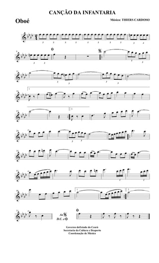 & bb
bb
4
2
3
œ œ œ
3
œ œ œ
3
œ œ œ
3
œ œ œ
3
œ œ œ
3
œ œ œ
3
œ œ œ
3
œ œ œ
3
œn œ œ
3
œ œ œ
& bbbb ..
6
ﬁ
3
œn œ œ
3
œ œ œ œ Œ ∑
% ˙
3
œ œ œ
3
œ œ œ
& bb
bb
11 ˙
3
œ œ œ
3
œn œ œ ˙
3
œ œ œ
3
œ œ œ ˙
& bbbb
16
1
J
œ ‰ œ œ œn œ
J
œ
‰
œ œ œ œ œ œ œ œ œ œ œ œ
& bb
bb ..
23 ˙ œ
Œ
2.
J
œ ‰ œ .œ J
œ œ œ œ œ
J
œ .œ
& bbbb ..
29 œ œ œ œ œ œ
3
œ œ œ
3
œ œ œ ˙ œ œœœ œ œ œ .œ
J
œ
& bbbb
35 œ œ œ œn
J
œ .œ œ œ œ œ œ œ .œ œ œ œ œ œ œ .œ
& bb
bb
41
œ œ œ œ œ œ œ .œ
J
œ œ œ œ œn .œ
3
œ œ œ .œ
3
œ œ œ
& bbbb ..
46
œ
œ œ œ œ œ œ 1
˙ œ œ œ œ œ œ œ 2.
˙
& bb
bb
51
Ao %
D.C. eﬁ
J
œ
‰ œ
ﬁœ
Œ J
œ
‰ J
œ
‰ J
œ
‰ Œ
CANÇÃO DA INFANTARIA
Música: THIERS CARDOSO
Governo doEstado do Ceará
Secretaria da Cultura e Desporto
Coordenação de Música
Oboé
 