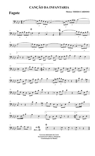 ?
bb
bb 4
2 ˙
3
œ œ œ
3
œ œ œ ˙
3
œ œ œ
3
œ œ œn ˙
? bbbb ..
6
ﬁ
3
œ œ œ
3
œ œ œ œ œ œ œ
% ˙
3
œ œ œ
3
œ œ œ
?
bbbb
11
˙
3
œ œ œ
3
œn œ œ ˙
3
œ œ œ
3
œ œ œ œ
3
œ
œ œ
? bbbb
16
1
j
œ ‰ Œ œn œ œ œ œn œ œ œ œ œ
œ
œ œ œ œ œ œ œ œ œ
? bbbb ..
23
œn œ œ œ œ œ œ
2.
j
œ ‰ œ œn œ
œ
œ œn œ
œ
œ œ œ
œ
œ
?
bb
bb ..
29
œ œ
œ œ œn œ œ œ œ œ
3
œ œn œ
3
œ œ œ
J
œ ‰ Œ J
œ œ
J
œn
? bbbb
35
œ œ œ œ œ œ œ œ
J
œ
‰ Œ ‰ J
œ œ œ œ
Œ œ œ
œ œ
?
bb
bb
41
j
œ ‰ Œ J
œ œ
J
œn œ œ œ œ œ œ
œ
œ œ œ œ
? bbbb ..
46
œ œ œ œ œ œ
1
œ
œ œ œ j
œ ‰ Œ
2.
œ
œ œ œ
?
bbbb
51
Ao %
D.C. eﬁ
œ œ œ œ
ﬁ
œ Œ J
œ ‰ J
œ ‰ J
œ ‰ Œ
CANÇÃO DA INFANTARIA
Música: THIERS CARDOSO
Governo doEstado do Ceará
Secretaria da Cultura e Desporto
Coordenação de Música
Fagote
 