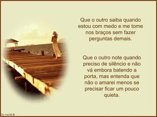 Que o outro saiba quando estou com medo e me tome nos braços sem fazer perguntas demais. Que o outro note quando preciso de silêncio e não vá embora batendo a porta, mas entenda que não o amarei menos se precisar ficar um pouco quieta. 
