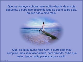Que, se começo a chorar sem motivo depois de um dia daqueles, o outro não desconfie logo de que é culpa dele, ou que não o amo mais. Que, se estou numa fase ruim, o outro seja meu cúmplice, mas sem fazer alarde, nem dizendo: "olha que estou tendo muita paciência com você". 