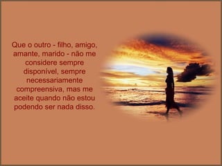 Que o outro - filho, amigo, amante, marido - não me considere sempre disponível, sempre necessariamente compreensiva, mas me aceite quando não estou podendo ser nada disso. 
