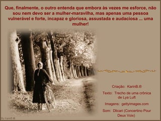 Que, finalmente, o outro entenda que embora às vezes me esforce, não sou nem devo ser a mulher-maravilha, mas apenas uma pessoa vulnerável e forte, incapaz e gloriosa, assustada e audaciosa ... uma mulher! Criação:  KarinB.® Texto:  Trecho de uma crônica de Lya Luft Imagens:  gettyimages.com Som:  Dlicari (Concertino Pour Deux Voix)   
