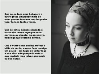 Que se eu faço uma bobagem o
outro goste um pouco mais de
mim, porque também preciso poder
fazer tolices tantas vezes.
Que se estou apenas cansada o
outro não pense logo que estou
nervosa, ou doente, ou agressiva,
nem diga que reclamo demais.
Que o outro sinta quanto me dói a
idéia da perda, e ouse ficar comigo
um pouco – em lugar de voltar logo
à sua vida, não porque lá está a
sua verdade mas talvez seu medo
ou sua culpa.
 