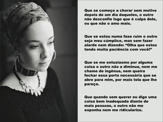 Que se começo a chorar sem motivo
depois de um dia daqueles, o outro
não desconfie logo que é culpa dele,
ou que não o amo mais.
Que se estou numa fase ruim o outro
seja meu cúmplice, mas sem fazer
alarde nem dizendo: “Olha que estou
tendo muita paciência com você!”
Que se me entusiasmo por alguma
coisa o outro não a diminua, nem me
chame de ingênua, nem queira
fechar essa porta necessária que se
abre para mim, por mais tola que lhe
pareça.
Que quando sem querer eu digo uma
coisa bem inadequada diante de
mais pessoas, o outro não me
exponha nem me ridicularize.
 