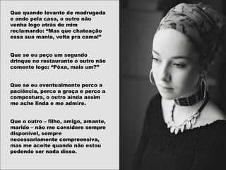 Que quando levanto de madrugada
e ando pela casa, o outro não
venha logo atrás de mim
reclamando: “Mas que chateação
essa sua mania, volta pra cama!”
Que se eu peço um segundo
drinque no restaurante o outro não
comente logo: “Pôxa, mais um?”
Que se eu eventualmente perco a
paciência, perco a graça e perco a
compostura, o outro ainda assim
me ache linda e me admire.
Que o outro – filho, amigo, amante,
marido – não me considere sempre
disponível, sempre
necessariamente compreensiva,
mas me aceite quando não estou
podendo ser nada disso.
 