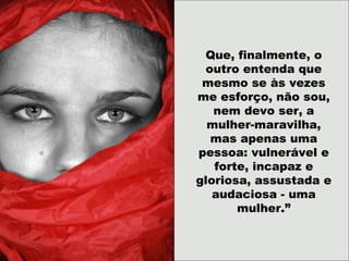 Que, finalmente, o
outro entenda que
mesmo se às vezes
me esforço, não sou,
nem devo ser, a
mulher-maravilha,
mas apenas uma
pessoa: vulnerável e
forte, incapaz e
gloriosa, assustada e
audaciosa - uma
mulher.”
 