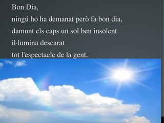 Bon Dia,
ningú ho ha demanat però fa bon dia,
damunt els caps un sol ben insolent
il∙lumina descarat
tot l'espectacle de la gent.




                      
 
