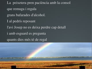 La  peixetera pren paciència amb la consol
que remuga i regala
grans bafarades d'alcohol.
I al pedrís reposant
l'avi Josep no es deixa perdre cap detall
i amb esguard es pregunta
quants dies més té de regal




                        
 