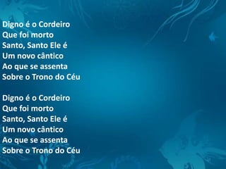 Digno é o Cordeiro
Que foi morto
Santo, Santo Ele é
Um novo cântico
Ao que se assenta
Sobre o Trono do Céu
Digno é o Cordeiro
Que foi morto
Santo, Santo Ele é
Um novo cântico
Ao que se assenta
Sobre o Trono do Céu
 