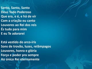 Santo, Santo, Santo
Deus Todo Poderoso
Que era, e é, e há de vir
Com a criação eu canto
Louvores ao Rei dos reis
És tudo para mim
E eu Te adorarei
Está vestido do arco-íris
Sons de trovão, luzes, relâmpagos
Louvores, honra e glória
Força e poder pra sempre
Ao único Rei eternamente
 