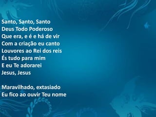Santo, Santo, Santo
Deus Todo Poderoso
Que era, e é e há de vir
Com a criação eu canto
Louvores ao Rei dos reis
És tudo para mim
E eu Te adorarei
Jesus, Jesus
Maravilhado, extasiado
Eu fico ao ouvir Teu nome
 