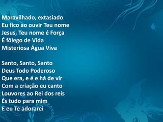 Maravilhado, extasiado
Eu fico ao ouvir Teu nome
Jesus, Teu nome é Força
É fôlego de Vida
Misteriosa Água Viva
Santo, Santo, Santo
Deus Todo Poderoso
Que era, e é e há de vir
Com a criação eu canto
Louvores ao Rei dos reis
És tudo para mim
E eu Te adorarei
 