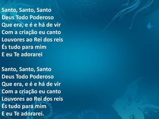 Santo, Santo, Santo
Deus Todo Poderoso
Que era, e é e há de vir
Com a criação eu canto
Louvores ao Rei dos reis
És tudo para mim
E eu Te adorarei
Santo, Santo, Santo
Deus Todo Poderoso
Que era, e é e há de vir
Com a criação eu canto
Louvores ao Rei dos reis
És tudo para mim
E eu Te adorarei.
 