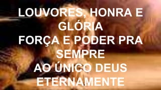 LOUVORES, HONRA E
GLÓRIA
FORÇA E PODER PRA
SEMPRE
AO ÚNICO DEUS
ETERNAMENTE
 