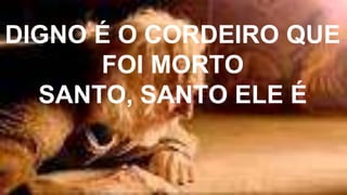 DIGNO É O CORDEIRO QUE
FOI MORTO
SANTO, SANTO ELE É
 