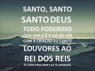 SANTO, SANTO
SANTODEUS
TODO PODEROSO
QUE ERA E É E HÁ DE VIR
COM A CRIAÇÃO EU CANTO
LOUVORES AO
REI DOS REIS
ÉS TUDO PARA MIM E EU TE ADORAREI
 