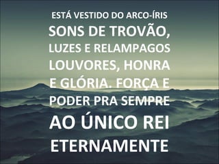 ESTÁ VESTIDO DO ARCO-ÍRIS
SONS DE TROVÃO,
LUZES E RELAMPAGOS
LOUVORES, HONRA
E GLÓRIA. FORÇA E
PODER PRA SEMPRE
AO ÚNICO REI
ETERNAMENTE
 