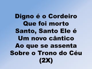 Digno é o Cordeiro
Que foi morto
Santo, Santo Ele é
Um novo cântico
Ao que se assenta
Sobre o Trono do Céu
(2X)
 
