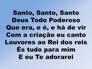Santo, Santo, Santo
Deus Todo Poderoso
Que era, e é, e há de vir
Com a criação eu canto
Louvores ao Rei dos reis
És tudo para mim
E eu Te adorarei
 