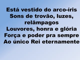 Está vestido do arco-íris
Sons de trovão, luzes,
relâmpagos
Louvores, honra e glória
Força e poder pra sempre
Ao único Rei eternamente
 