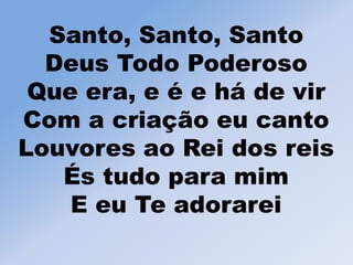 Santo, Santo, Santo
Deus Todo Poderoso
Que era, e é e há de vir
Com a criação eu canto
Louvores ao Rei dos reis
És tudo para mim
E eu Te adorarei
 