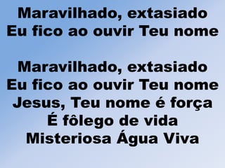Maravilhado, extasiado
Eu fico ao ouvir Teu nome
Maravilhado, extasiado
Eu fico ao ouvir Teu nome
Jesus, Teu nome é força
É fôlego de vida
Misteriosa Água Viva
 