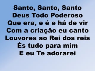 Santo, Santo, Santo
Deus Todo Poderoso
Que era, e é e há de vir
Com a criação eu canto
Louvores ao Rei dos reis
És tudo para mim
E eu Te adorarei
 