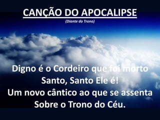 CANÇÃO DO APOCALIPSE
(Diante do Trono)
Digno é o Cordeiro que foi morto
Santo, Santo Ele é!
Um novo cântico ao que se assenta
Sobre o Trono do Céu.
 