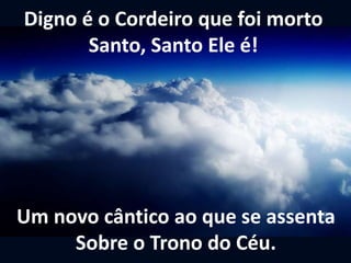 Um novo cântico ao que se assenta
Sobre o Trono do Céu.
Digno é o Cordeiro que foi morto
Santo, Santo Ele é!
 