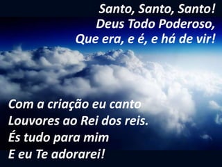 Santo, Santo, Santo!
Deus Todo Poderoso,
Que era, e é, e há de vir!
Com a criação eu canto
Louvores ao Rei dos reis.
És tudo para mim
E eu Te adorarei!
 