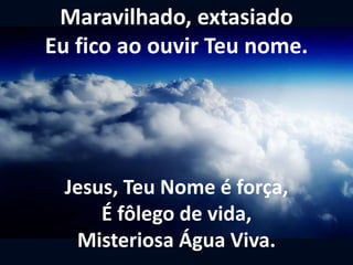 Maravilhado, extasiado
Eu fico ao ouvir Teu nome.
Jesus, Teu Nome é força,
É fôlego de vida,
Misteriosa Água Viva.
 