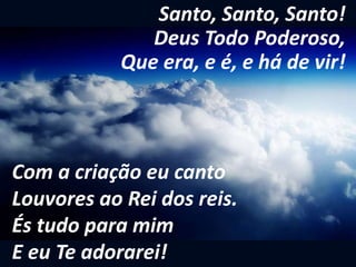Santo, Santo, Santo!
Deus Todo Poderoso,
Que era, e é, e há de vir!
Com a criação eu canto
Louvores ao Rei dos reis.
És tudo para mim
E eu Te adorarei!
 