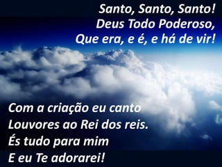 Santo, Santo, Santo!
Deus Todo Poderoso,
Que era, e é, e há de vir!
Com a criação eu canto
Louvores ao Rei dos reis.
És tudo para mim
E eu Te adorarei!
 