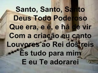 Santo, Santo, Santo
Deus Todo Poderoso
Que era, e é, e há de vir
Com a criação eu canto
Louvores ao Rei dos reis
És tudo para mim
E eu Te adorarei
 