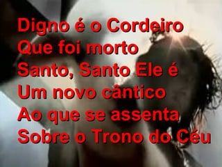 Digno é o CordeiroDigno é o Cordeiro
Que foi mortoQue foi morto
Santo, Santo Ele éSanto, Santo Ele é
Um novo cânticoUm novo cântico
Ao que se assentaAo que se assenta
Sobre o Trono do CéuSobre o Trono do Céu
 