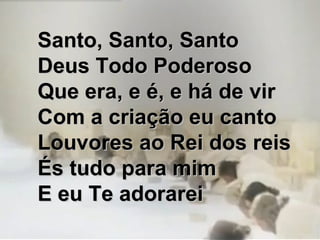 Santo, Santo, SantoSanto, Santo, Santo
Deus Todo PoderosoDeus Todo Poderoso
Que era, e é, e há de virQue era, e é, e há de vir
Com a criação eu cantoCom a criação eu canto
Louvores ao Rei dos reisLouvores ao Rei dos reis
És tudo para mimÉs tudo para mim
E eu Te adorareiE eu Te adorarei
 