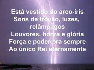 Está vestido do arco-íris
Sons de trovão, luzes,
relâmpagos
Louvores, honra e glória
Força e poder pra sempre
Ao único Rei eternamente
 