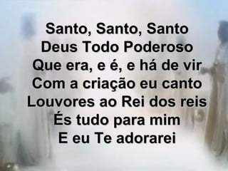 Santo, Santo, SantoSanto, Santo, Santo
Deus Todo PoderosoDeus Todo Poderoso
Que era, e é, e há de virQue era, e é, e há de vir
Com a criação eu cantoCom a criação eu canto
Louvores ao Rei dos reisLouvores ao Rei dos reis
És tudo para mimÉs tudo para mim
E eu Te adorareiE eu Te adorarei
 