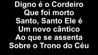 Digno é o Cordeiro
Que foi morto
Santo, Santo Ele é
Um novo cântico
Ao que se assenta
Sobre o Trono do Céu
 