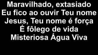 Maravilhado, extasiado
Eu fico ao ouvir Teu nome
Jesus, Teu nome é força
É fôlego de vida
Misteriosa Água Viva
 