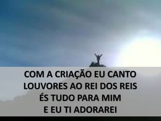 COM A CRIAÇÃO EU CANTO
LOUVORES AO REI DOS REIS
ÉS TUDO PARA MIM
E EU TI ADORAREI
 