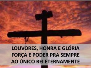 LOUVORES, HONRA E GLÓRIA
FORÇA E PODER PRA SEMPRE
AO ÚNICO REI ETERNAMENTE
 