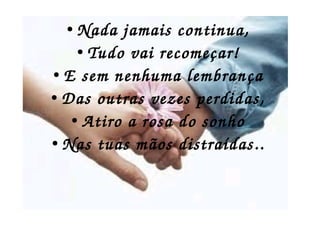 ● . ● Nada jamais continua,
● Tudo vai recomeçar!
● E sem nenhuma lembrança
● Das outras vezes perdidas,
● Atiro a rosa do sonho
● Nas tuas mãos distraídas..
 