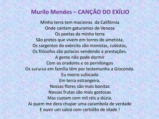 Murilo Mendes – CANÇÃO DO EXÍLIO
        Minha terra tem macieiras da Califórnia
           Onde cantam gaturamos de Veneza
                Os poetas da minha terra
     São pretos que vivem em torres de ametista,
    Os sargentos do exército são monistas, cubistas,
    Os filósofos são polacos vendendo a prestações.
                A gente não pode dormir
            Com os oradores e os pernilongos
Os sururus em família têm por testemunha a Gioconda.
                   Eu morro sufocado
                  Em terra estrangeira.
             Nossas flores são mais bonitas
             Nossas frutas são mais gostosas
            Mas custam cem mil réis a dúzia.
 Ai quem me dera chupar uma carambola de verdade
        E ouvir um sabiá com certidão de idade !
 