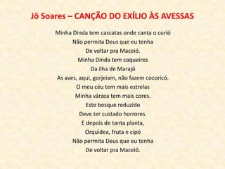 Jô Soares – CANÇÃO DO EXÍLIO ÀS AVESSAS
     Minha Dinda tem cascatas onde canta o curió
           Não permita Deus que eu tenha
                 De voltar pra Maceió.
             Minha Dinda tem coqueiros
                   Da ilha de Marajó
     As aves, aqui, gorjeiam, não fazem cocoricó.
            O meu céu tem mais estrelas
            Minha várzea tem mais cores.
                 Este bosque reduzido
              Deve ter custado horrores.
               E depois de tanta planta,
                Orquídea, fruta e cipó
           Não permita Deus que eu tenha
                 De voltar pra Maceió.
 