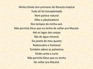 Minha Dinda tem primores de floresta tropical
             Tudo ali foi transplantado
                 Nem parece natural
                Olho a jabuticabeira
             Dos tempos da minha avó.
Não permita Deus que eu tenha de voltar pra Maceió.
               Até os lagos das carpas
                São de água mineral.
              Da janela do meu quarto
               Redescubro o Pantanal
            Também adoro as palmeiras
                 Onde canta o curió
          Não permita Deus que eu tenha
                De voltar pra Maceió.
 