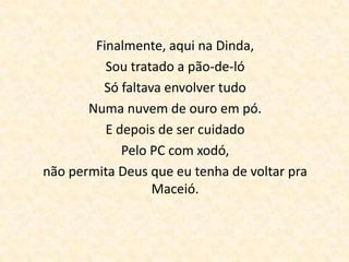 Finalmente, aqui na Dinda,
          Sou tratado a pão-de-ló
         Só faltava envolver tudo
       Numa nuvem de ouro em pó.
          E depois de ser cuidado
             Pelo PC com xodó,
não permita Deus que eu tenha de voltar pra
                  Maceió.
 