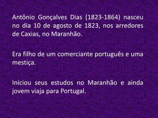 Antônio Gonçalves Dias (1823-1864) nasceu
no dia 10 de agosto de 1823, nos arredores
de Caxias, no Maranhão.

Era filho de um comerciante português e uma
mestiça.

Iniciou seus estudos no Maranhão e ainda
jovem viaja para Portugal.
 