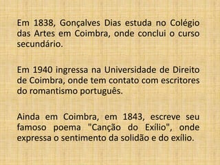 Em 1838, Gonçalves Dias estuda no Colégio
das Artes em Coimbra, onde conclui o curso
secundário.

Em 1940 ingressa na Universidade de Direito
de Coimbra, onde tem contato com escritores
do romantismo português.

Ainda em Coimbra, em 1843, escreve seu
famoso poema "Canção do Exílio", onde
expressa o sentimento da solidão e do exílio.
 
